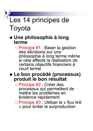Les 14 principes de
Toyota
 Une philosophie à long
 terme
  Principe #1 : Baser la gestion
  des décisions sur une
  philosophie à long terme même
  si cela affecte la réalisation de
  certains objectifs financiers à
  court terme
 Le bon procédé (processus)
 produit le bon résultat
  Principe #2 : Créer des
  processus qui permettent de
  mettre les problèmes en
  évidence rapidement
  Principe #3 : Utiliser le « flux tiré
  » pour éviter la surproduction
 