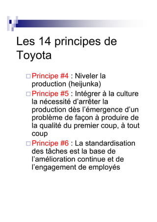 Les 14 principes de
Toyota
  Principe #4 : Niveler la
  production (heijunka)
  Principe #5 : Intégrer à la culture
  la nécessité d’arrêter la
  production dès l’émergence d’un
  problème de façon à produire de
  la qualité du premier coup, à tout
  coup
  Principe #6 : La standardisation
  des tâches est la base de
  l’amélioration continue et de
  l’engagement de employés
 