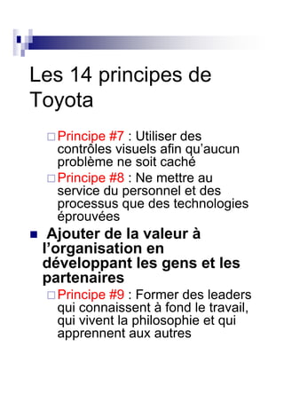 Les 14 principes de
Toyota
   Principe #7 : Utiliser des
   contrôles visuels afin qu’aucun
   problème ne soit caché
   Principe #8 : Ne mettre au
   service du personnel et des
   processus que des technologies
   éprouvées
  Ajouter de la valeur à
 l’organisation en
 développant les gens et les
 partenaires
   Principe #9 : Former des leaders
   qui connaissent à fond le travail,
   qui vivent la philosophie et qui
   apprennent aux autres
 