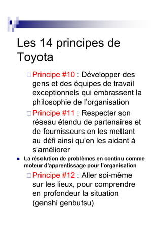 Les 14 principes de
Toyota
    Principe #10 : Développer des
    gens et des équipes de travail
    exceptionnels qui embrassent la
    philosophie de l’organisation
    Principe #11 : Respecter son
    réseau étendu de partenaires et
    de fournisseurs en les mettant
    au défi ainsi qu’en les aidant à
    s’améliorer
 La résolution de problèmes en continu comme
 moteur d’apprentissage pour l’organisation
    Principe #12 : Aller soi-même
    sur les lieux, pour comprendre
    en profondeur la situation
    (genshi genbutsu)
 