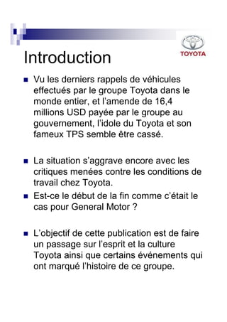 Introduction
 Vu les derniers rappels de véhicules
 effectués par le groupe Toyota dans le
 monde entier, et l’amende de 16,4
 millions USD payée par le groupe au
 gouvernement, l’idole du Toyota et son
 fameux TPS semble être cassé.

 La situation s’aggrave encore avec les
 critiques menées contre les conditions de
 travail chez Toyota.
 Est-ce le début de la fin comme c’était le
 cas pour General Motor ?

 L’objectif de cette publication est de faire
 un passage sur l’esprit et la culture
 Toyota ainsi que certains événements qui
 ont marqué l’histoire de ce groupe.
 