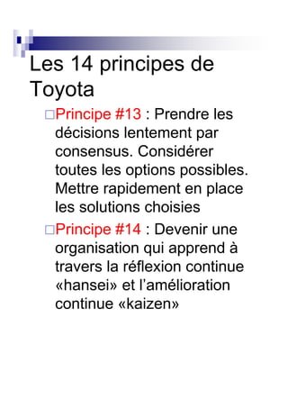 Les 14 principes de
Toyota
  Principe #13 : Prendre les
  décisions lentement par
  consensus. Considérer
  toutes les options possibles.
  Mettre rapidement en place
  les solutions choisies
  Principe #14 : Devenir une
  organisation qui apprend à
  travers la réflexion continue
  «hansei» et l’amélioration
  continue «kaizen»
 