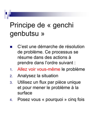 Principe de « genchi
genbutsu »
     C’est une démarche de résolution
     de problème. Ce processus se
     résume dans des actions à
     prendre dans l’ordre suivant :
1.   Allez voir vous-même le problème
2.   Analysez la situation
3.   Utilisez un flux par pièce unique
     et pour mener le problème à la
     surface
4.   Posez vous « pourquoi » cinq fois
 
