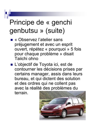Principe de « genchi
genbutsu » (suite)
 « Observez l’atelier sans
 préjugement et avec un esprit
 ouvert, répétez « pourquoi » 5 fois
 pour chaque problème » disait
 Taiichi ohno
 L’objectif de Toyota ici, est de
 contourner les décisions prises par
 certains manager, assis dans leurs
 bureau, et qui dictent des solution
 et des ordres qui ne collent pas
 avec la réalité des problèmes du
 terrain.
 