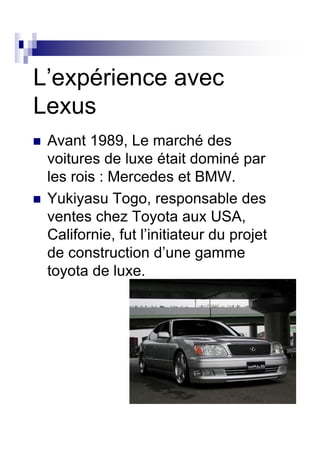 L’expérience avec
Lexus
 Avant 1989, Le marché des
 voitures de luxe était dominé par
 les rois : Mercedes et BMW.
 Yukiyasu Togo, responsable des
 ventes chez Toyota aux USA,
 Californie, fut l’initiateur du projet
 de construction d’une gamme
 toyota de luxe.
 