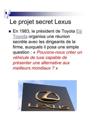 Le projet secret Lexus
 En 1983, le président de Toyota Eiji
 Toyoda organisa une réunion
 secrète avec les dirigeants de la
 firme, auxquels il posa une simple
 question : « Pouvons-nous créer un
 véhicule de luxe capable de
 présenter une alternative aux
 meilleurs mondiaux ? »
 