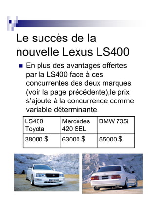 Le succès de la
nouvelle Lexus LS400
 En plus des avantages offertes
 par la LS400 face à ces
 concurrentes des deux marques
 (voir la page précédente),le prix
 s’ajoute à la concurrence comme
 variable déterminante.
 LS400      Mercedes   BMW 735i
 Toyota     420 SEL
 38000 $    63000 $    55000 $
 