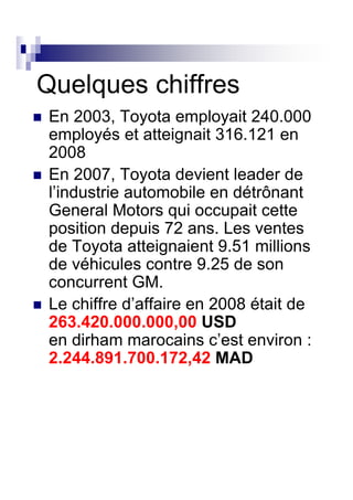 Quelques chiffres
 En 2003, Toyota employait 240.000
 employés et atteignait 316.121 en
 2008
 En 2007, Toyota devient leader de
 l’industrie automobile en détrônant
 General Motors qui occupait cette
 position depuis 72 ans. Les ventes
 de Toyota atteignaient 9.51 millions
 de véhicules contre 9.25 de son
 concurrent GM.
 Le chiffre d’affaire en 2008 était de
 263.420.000.000,00 USD
 en dirham marocains c’est environ :
 2.244.891.700.172,42 MAD
 