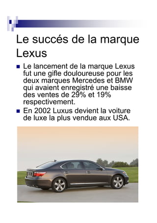 Le succés de la marque
Lexus
 Le lancement de la marque Lexus
 fut une gifle douloureuse pour les
 deux marques Mercedes et BMW
 qui avaient enregistré une baisse
 des ventes de 29% et 19%
 respectivement.
 En 2002 Luxus devient la voiture
 de luxe la plus vendue aux USA.
 