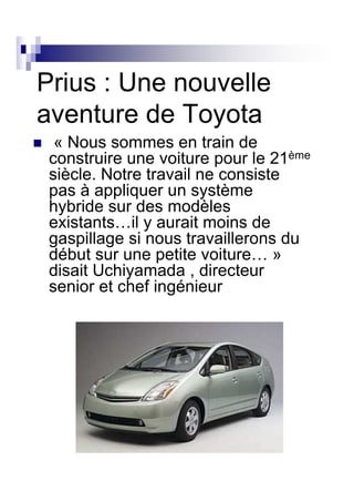 Prius : Une nouvelle
aventure de Toyota
  « Nous sommes en train de
 construire une voiture pour le 21ème
 siècle. Notre travail ne consiste
 pas à appliquer un système
 hybride sur des modèles
 existants…il y aurait moins de
 gaspillage si nous travaillerons du
 début sur une petite voiture… »
 disait Uchiyamada , directeur
 senior et chef ingénieur
 