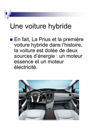 Une voiture hybride
 En fait, La Prius et la première
 voiture hybride dans l’histoire,
 la voiture est dotée de deux
 sources d’énergie : un moteur
 essence et un moteur
 électricité.
 