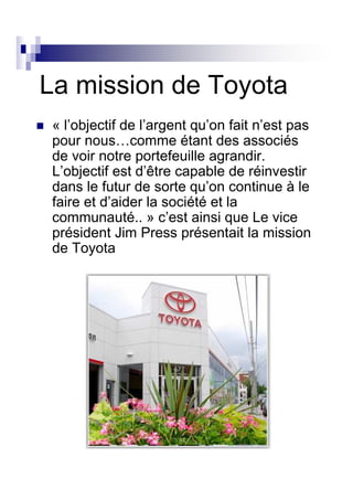 La mission de Toyota
 « l’objectif de l’argent qu’on fait n’est pas
 pour nous…comme étant des associés
 de voir notre portefeuille agrandir.
 L’objectif est d’être capable de réinvestir
 dans le futur de sorte qu’on continue à le
 faire et d’aider la société et la
 communauté.. » c’est ainsi que Le vice
 président Jim Press présentait la mission
 de Toyota
 