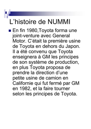 L’histoire de NUMMI
En fin 1980,Toyota forma une
joint-venture avec General
Motor. C’était la première usine
de Toyota en dehors du Japon.
Il a été convenu que Toyota
enseignera à GM les principes
de son système de production,
en plus Toyota proposa de
prendre la direction d’une
petite usine de camion en
Californie qui fut fermé par GM
en 1982, et la faire tourner
selon les principes de Toyota.
 