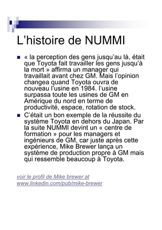 L’histoire de NUMMI
  « la perception des gens jusqu’au là, était
  que Toyota fait travailler les gens jusqu’à
  la mort » affirma un manager qui
  travaillait avant chez GM. Mais l’opinion
  changea quand Toyota ouvra de
  nouveau l’usine en 1984. l’usine
  surpassa toute les usines de GM en
  Amérique du nord en terme de
  productivité, espace, rotation de stock.
  C’était un bon exemple de la réussite du
  système Toyota en dehors du Japan. Par
  la suite NUMMI devint un « centre de
  formation » pour les managers et
  ingénieurs de GM, car juste après cette
  expérience, Mike Brewer lança un
  système de production propre à GM mais
  qui ressemble beaucoup à Toyota.

voir le profil de Mike brewer at
www.linkedin.com/pub/mike-brewer
 
