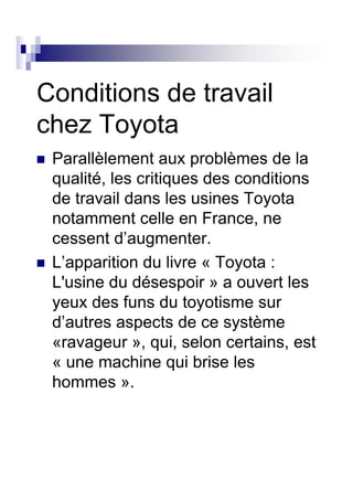 Conditions de travail
chez Toyota
 Parallèlement aux problèmes de la
 qualité, les critiques des conditions
 de travail dans les usines Toyota
 notamment celle en France, ne
 cessent d’augmenter.
 L’apparition du livre « Toyota :
 L'usine du désespoir » a ouvert les
 yeux des funs du toyotisme sur
 d’autres aspects de ce système
 «ravageur », qui, selon certains, est
 « une machine qui brise les
 hommes ».
 