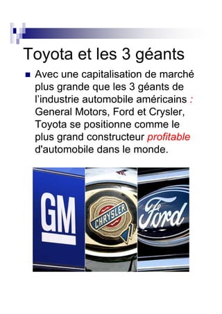 Toyota et les 3 géants
 Avec une capitalisation de marché
 plus grande que les 3 géants de
 l’industrie automobile américains :
 General Motors, Ford et Crysler,
 Toyota se positionne comme le
 plus grand constructeur profitable
 d'automobile dans le monde.
 