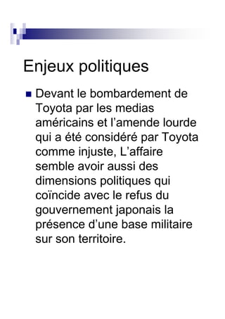 Enjeux politiques
 Devant le bombardement de
 Toyota par les medias
 américains et l’amende lourde
 qui a été considéré par Toyota
 comme injuste, L’affaire
 semble avoir aussi des
 dimensions politiques qui
 coïncide avec le refus du
 gouvernement japonais la
 présence d’une base militaire
 sur son territoire.
 