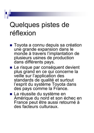 Quelques pistes de
réflexion
 Toyota a connu depuis sa création
 une grande expansion dans le
 monde à travers l’implantation de
 plusieurs usines de production
 dans différents pays.
 Le risque par conséquent devient
 plus grand en ce qui concerne la
 veille sur l’application des
 standards de qualité et surtout
 l’esprit du système Toyota dans
 des pays comme la France.
 La réussite du système en
 Amérique du nord et son échec en
 France peut être aussi retourné à
 des facteurs culturaux.
 
