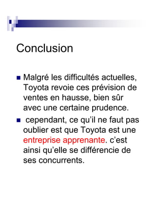 Conclusion

 Malgré les difficultés actuelles,
 Toyota revoie ces prévision de
 ventes en hausse, bien sûr
 avec une certaine prudence.
  cependant, ce qu’il ne faut pas
 oublier est que Toyota est une
 entreprise apprenante. c’est
 ainsi qu’elle se différencie de
 ses concurrents.
 