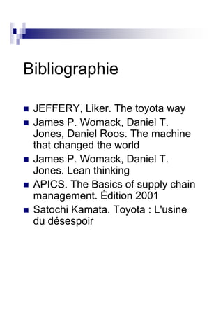 Bibliographie

 JEFFERY, Liker. The toyota way
 James P. Womack, Daniel T.
 Jones, Daniel Roos. The machine
 that changed the world
 James P. Womack, Daniel T.
 Jones. Lean thinking
 APICS. The Basics of supply chain
 management. Édition 2001
 Satochi Kamata. Toyota : L'usine
 du désespoir
 
