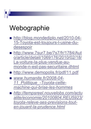 Webographie
 http://blog.mondediplo.net/2010-04-
 15-Toyota-est-toujours-l-usine-du-
 desespoir
 http://www.7sur7.be/7s7/fr/1784/Aut
 o/article/detail/1069176/2010/02/18/
 La-voiture-la-plus-vendue-au-
 monde-n-est-pas-securitaire.dhtml
 http://www.demopolis.fr/pdf/11.pdf
 www.humanite.fr/2008-04-
 11_Politique_-Toyota-cette-
 machine-qui-brise-les-hommes
 http://tempsreel.nouvelobs.com/actu
 alite/economie/20100804.REU5923/
 toyota-releve-ses-previsions-tout-
 en-jouant-la-prudence.html
 