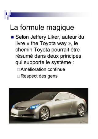 La formule magique
 Selon Jeffery Liker, auteur du
 livre « the Toyota way », le
 chemin Toyota pourrait être
 résumé dans deux principes
 qui supporte le système :
   Amélioration continue
   Respect des gens
 