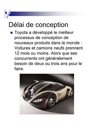 Délai de conception
 Toyota a développé le meilleur
 processus de conception de
 nouveaux produits dans le monde :
 Voitures et camions neufs prennent
 12 mois ou moins. Alors que ses
 concurrents ont généralement
 besoin de deux ou trois ans pour le
 faire.
 