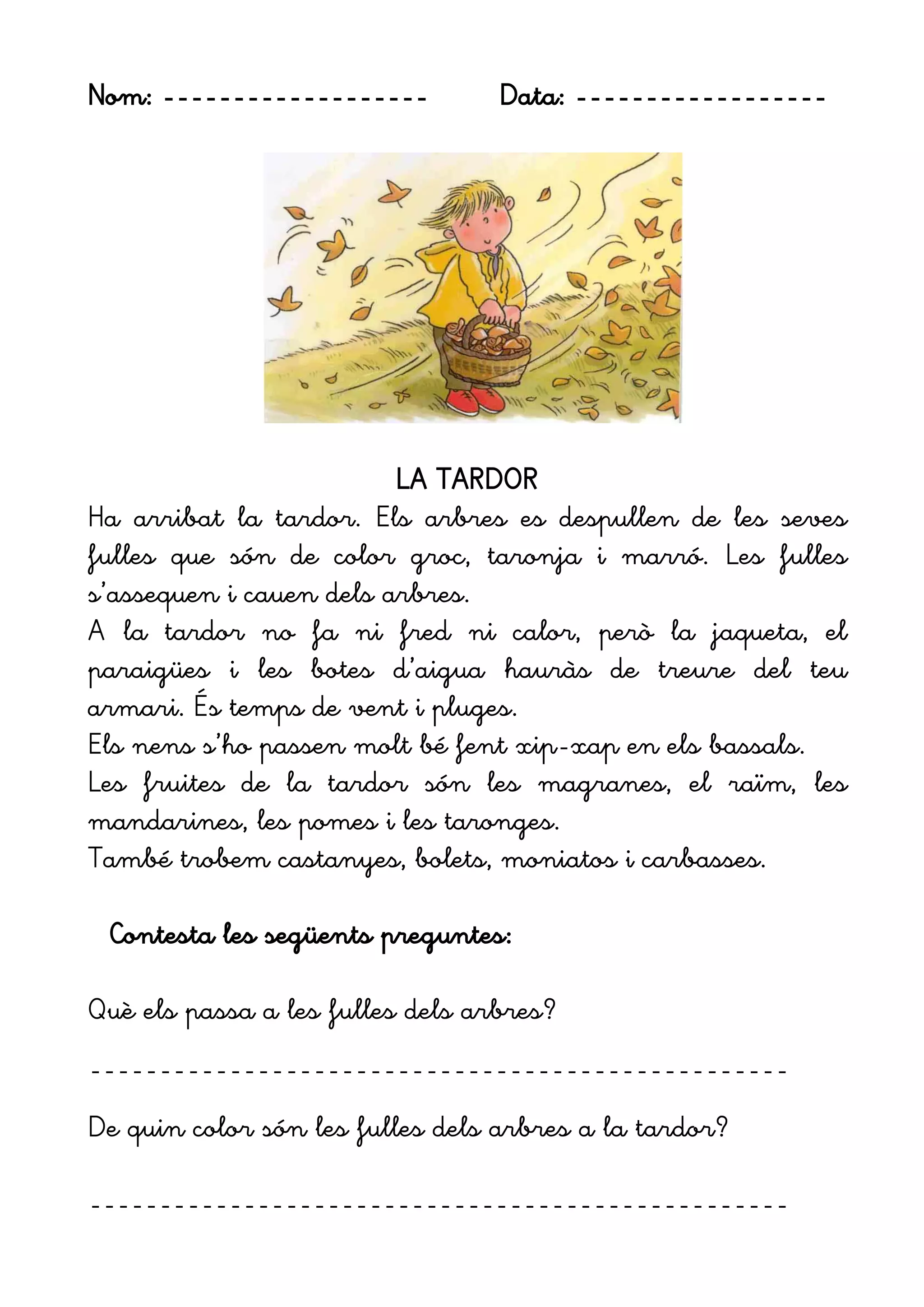 Nom: ------------------- Data: ------------------
LA TARDOR
Ha arribat la tardor. Els arbres es despullen de les seves
fulles que són de color groc, taronja i marró. Les fulles
s’assequen i cauen dels arbres.
A la tardor no fa ni fred ni calor, però la jaqueta, el
paraigües i les botes d’aigua hauràs de treure del teu
armari. És temps de vent i pluges.
Els nens s’ho passen molt bé fent xip-xap en els bassals.
Les fruites de la tardor són les magranes, el raïm, les
mandarines, les pomes i les taronges.
També trobem castanyes, bolets, moniatos i carbasses.
Contesta les següents preguntes:
Què els passa a les fulles dels arbres?
--------------------------------------------------
De quin color són les fulles dels arbres a la tardor?
--------------------------------------------------
 