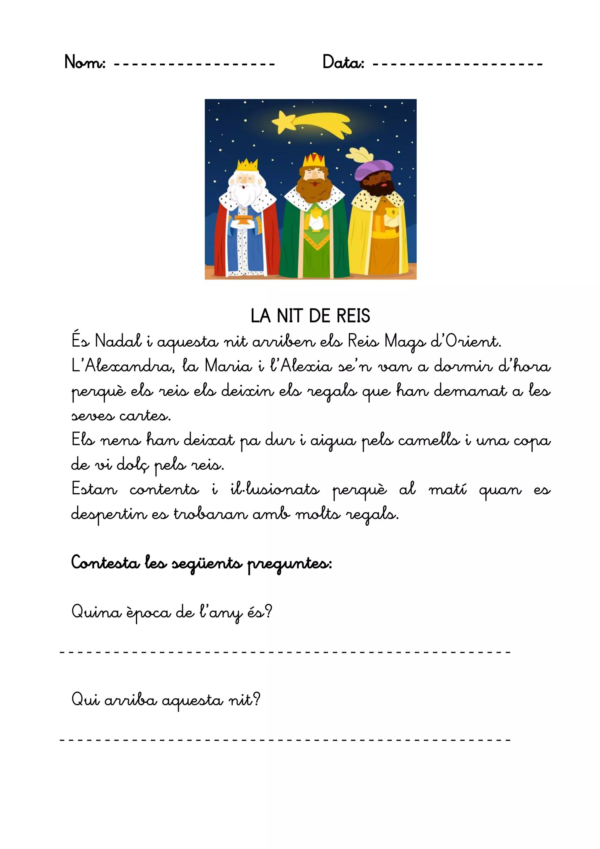 Nom: ------------------ Data: -------------------
LA NIT DE REIS
És Nadal i aquesta nit arriben els Reis Mags d’Orient.
L’Alexandra, la Maria i l’Alexia se’n van a dormir d’hora
perquè els reis els deixin els regals que han demanat a les
seves cartes.
Els nens han deixat pa dur i aigua pels camells i una copa
de vi dolç pels reis.
Estan contents i il·lusionats perquè al matí quan es
despertin es trobaran amb molts regals.
Contesta les següents preguntes:
Quina època de l’any és?
--------------------------------------------------
Qui arriba aquesta nit?
--------------------------------------------------
 