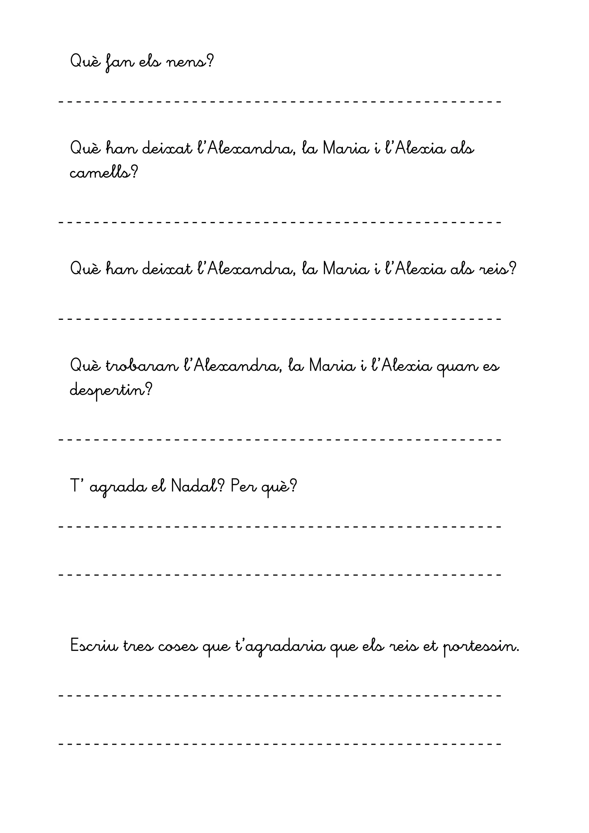 Què fan els nens?
--------------------------------------------------
Què han deixat l’Alexandra, la Maria i l’Alexia als
camells?
--------------------------------------------------
Què han deixat l’Alexandra, la Maria i l’Alexia als reis?
--------------------------------------------------
Què trobaran l’Alexandra, la Maria i l’Alexia quan es
despertin?
--------------------------------------------------
T’ agrada el Nadal? Per què?
--------------------------------------------------
--------------------------------------------------
Escriu tres coses que t’agradaria que els reis et portessin.
--------------------------------------------------
--------------------------------------------------
 