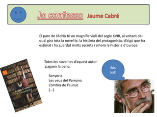 El pare de l’Adrià té un magnífic violí del segle XVIII, al voltant del
qual gira tota la novel·la; la història del protagonista, d’algú que ha
estimat i ha guardat molts secrets i alhora la història d’Europa.
Sóc
bo!!
Totes les novel·les d’aquest autor
paguen la pena:
Senyoria
Les veus del Pamano
L’ombra de l’eunuc
(...)
 