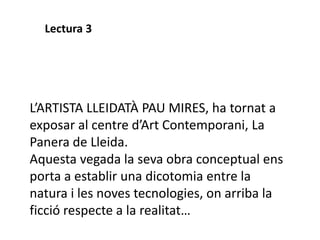 L’ARTISTA LLEIDATÀ PAU MIRES, ha tornat a
exposar al centre d’Art Contemporani, La
Panera de Lleida.
Aquesta vegada la seva obra conceptual ens
porta a establir una dicotomia entre la
natura i les noves tecnologies, on arriba la
ficció respecte a la realitat…
Lectura 3
 