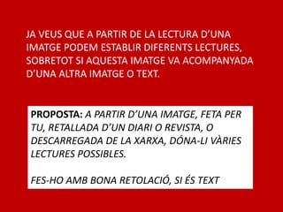JA VEUS QUE A PARTIR DE LA LECTURA D’UNA
IMATGE PODEM ESTABLIR DIFERENTS LECTURES,
SOBRETOT SI AQUESTA IMATGE VA ACOMPANYADA
D’UNA ALTRA IMATGE O TEXT.
PROPOSTA: A PARTIR D’UNA IMATGE, FETA PER
TU, RETALLADA D’UN DIARI O REVISTA, O
DESCARREGADA DE LA XARXA, DÓNA-LI VÀRIES
LECTURES POSSIBLES.
FES-HO AMB BONA RETOLACIÓ, SI ÉS TEXT
 