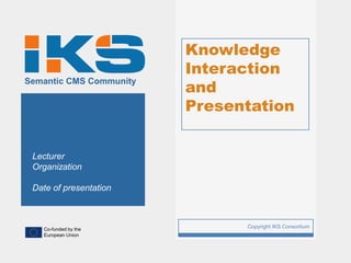 Knowledge
                             Interaction
                             and
Semantic CMS Community


                             Presentation


 Lecturer
 Organization

 Date of presentation



   Co-funded by the
                         1         Copyright IKS Consortium
   European Union
 
