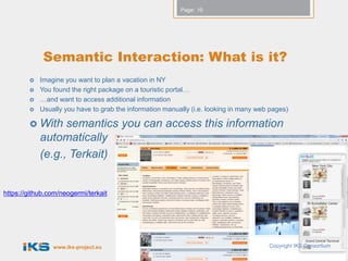Page: 10




             Semantic Interaction: What is it?
           Imagine you want to plan a vacation in NY
           You found the right package on a touristic portal…
           …and want to access additional information
           Usually you have to grab the information manually (i.e. looking in many web pages)

         With    semantics you can access this information
            automatically
            (e.g., Terkait)


https://github.com/neogermi/terkait




                www.iks-project.eu                                                     Copyright IKS Consortium
 