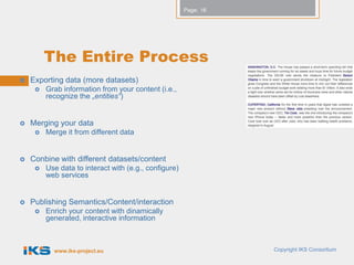 Page: 16




         The Entire Process
   Exporting data (more datasets)
        Grab information from your content (i.e.,
         recognize the „entities“)


   Merging your data
        Merge it from different data


   Conbine with different datasets/content
        Use data to interact with (e.g., configure)
         web services


   Publishing Semantics/Content/interaction
        Enrich your content with dinamically
         generated, interactive information



           www.iks-project.eu                                     Copyright IKS Consortium
 