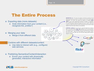 Page: 18




         The Entire Process
   Exporting data (more datasets)
        Grab information from your content (i.e.,
         recognize the „entities“)


   Merging your data
        Merge it from different data


   Conbine with different datasets/content
        Use data to interact with (e.g., configure)
         web services


   Publishing Semantics/Content/interaction
        Enrich your content with dinamically
         generated, interactive information



           www.iks-project.eu                                     Copyright IKS Consortium
 