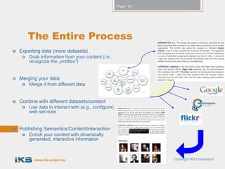 Page: 19




         The Entire Process
   Exporting data (more datasets)
        Grab information from your content (i.e.,
         recognize the „entities“)


   Merging your data
        Merge it from different data


   Conbine with different datasets/content
        Use data to interact with (e.g., configure)
         web services


   Publishing Semantics/Content/interaction
        Enrich your content with dinamically
         generated, interactive information



           www.iks-project.eu                                     Copyright IKS Consortium
 
