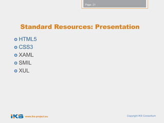 Page: 21




  Standard Resources: Presentation
 HTML5
 CSS3
 XAML
 SMIL
 XUL




   www.iks-project.eu              Copyright IKS Consortium
 