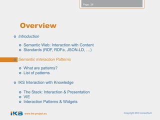 Page: 26




    Overview
   Introduction

       Semantic Web: Interaction with Content
       Standards (RDF, RDFa, JSON-LD, …)

   Semantic Interaction Patterns

       What are patterns?
       List of patterns

   IKS Interaction with Knowledge

       The Stack: Interaction & Presentation
       VIE
       Interaction Patterns & Widgets

        www.iks-project.eu                          Copyright IKS Consortium
 