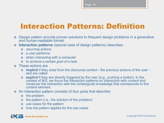 Page: 29




    Interaction Patterns: Definition
   Design pattern provide proven solutions to frequent design problems in a generative
    and human-readable format.
   Interaction patterns (special case of design patterns) describes
        recurring actions
        a user performs
        when interacting with a computer
        to achieve a certain goal of a task.
   These actions are
        implicit if they arise from the discourse context - the previous actions of the user -
         and are called
        explicit if they are directly triggered by the user (e.g., pushing a button). In the
         context of IKS, we focus the interaction patterns on interaction with content and
         moreover the interaction with the (ontological) knowledge that corresponds to this
         content element.
   An interaction pattern consists of four parts that describe:
        the problem
        the pattern (i.e., the solution of the problem)
        use cases for the pattern
        how the pattern applies for the use cases

         www.iks-project.eu                                                   Copyright IKS Consortium
 