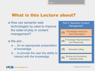 Page: 3




  What is this Lecture about?
 How can semantic web                         Part II: Semantic Content
 technologies by used to improve                      Management
 the state-of-play in content                       Knowledge Interaction
                                              (3)
 management?                                          and Presentation


 We   aim...                                 (4) Knowledge Representation
                                                     and Reasoning
    ... for an appropriate presentation
     of knowledge.                            (5)     Semantic Lifting
    ... to provide the user the ability to
     interact with the knowledge.             (6)
                                                    Storing and Accessing
                                                        Semantic Data


     www.iks-project.eu                                    Copyright IKS Consortium
 