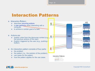 Page: 32




     Interaction Patterns
   Interaction Pattern:
       describes recurring actions
       a user performs when interacting with a
        computer
       to achieve a certain goal of a task.


   Actions are
       Implicit: arise from the discourse context (e.g.,
        the previous actions of the user)
       Explicit: triggered by the user (e.g., pushing a
        button).


   An interaction pattern consists of four parts:
       the problem
       the pattern (i.e., the solution of the problem)
       use cases for the pattern
       how the pattern applies for the use cases




        www.iks-project.eu                                             Copyright IKS Consortium
 