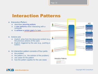 Page: 33




     Interaction Patterns
   Interaction Pattern:
       describes recurring actions
       a user performs when interacting with a
        computer
       to achieve a certain goal of a task.


   Actions are
       Implicit: arise from the discourse context (e.g.,
        the previous actions of the user)
       Explicit: triggered by the user (e.g., pushing a
        button).


   An interaction pattern consists of four parts:
       the problem
       the pattern (i.e., the solution of the problem)
       use cases for the pattern
       how the pattern applies for the use cases




        www.iks-project.eu                                             Copyright IKS Consortium
 