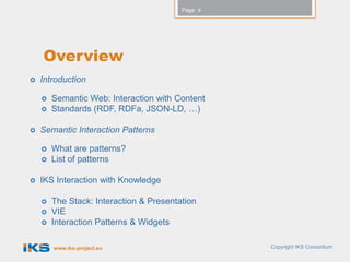 Page: 4




    Overview
   Introduction

       Semantic Web: Interaction with Content
       Standards (RDF, RDFa, JSON-LD, …)

   Semantic Interaction Patterns

       What are patterns?
       List of patterns

   IKS Interaction with Knowledge

       The Stack: Interaction & Presentation
       VIE
       Interaction Patterns & Widgets

        www.iks-project.eu                         Copyright IKS Consortium
 