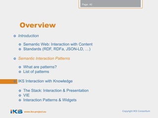 Page: 40




    Overview
   Introduction

       Semantic Web: Interaction with Content
       Standards (RDF, RDFa, JSON-LD, …)

   Semantic Interaction Patterns

       What are patterns?
       List of patterns

   IKS Interaction with Knowledge

       The Stack: Interaction & Presentation
       VIE
       Interaction Patterns & Widgets

        www.iks-project.eu                          Copyright IKS Consortium
 