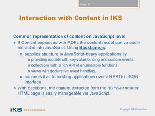 Page: 42




    Interaction with Content in IKS

Common representation of content on JavaScript level
 If Content expressed with RDFa the content model can be easily
  extracted into JavaScript. Using Backbone.js:
     supplies structure to JavaScript-heavy applications by
               providing models with key-value binding and custom events,
               collections with a rich API of enumerable functions,
               views with declarative event handling,
      connects it all to existing applications over a RESTful JSON
       interface.
   With Backbone, the content extracted from the RDFa-annotated
    HTML page is easily manageable via JavaScript.


         www.iks-project.eu                                      Copyright IKS Consortium
 