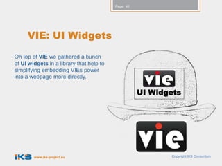 Page: 45




     VIE: UI Widgets

On top of VIE we gathered a bunch
of UI widgets in a library that help to
simplifying embedding VIEs power
into a webpage more directly.

                                                     UI Widgets




        www.iks-project.eu                                  Copyright IKS Consortium
 