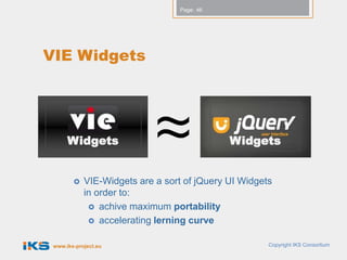 Page: 46




VIE Widgets




      Widgets                                Widgets


           VIE-Widgets are a sort of jQuery UI Widgets
            in order to:
              achive maximum portability
              accelerating lerning curve


 www.iks-project.eu                                   Copyright IKS Consortium
 