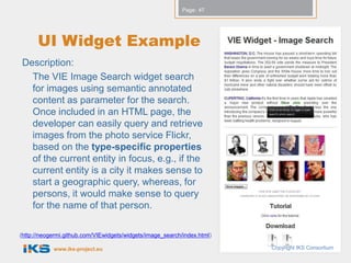 Page: 47




      UI Widget Example
Description:
  The VIE Image Search widget search
  for images using semantic annotated
  content as parameter for the search.
  Once included in an HTML page, the
  developer can easily query and retrieve
  images from the photo service Flickr,
  based on the type-specific properties
  of the current entity in focus, e.g., if the
  current entity is a city it makes sense to
  start a geographic query, whereas, for
  persons, it would make sense to query
  for the name of that person.

(http://neogermi.github.com/VIEwidgets/widgets/image_search/index.html)

            www.iks-project.eu                                            Copyright IKS Consortium
 